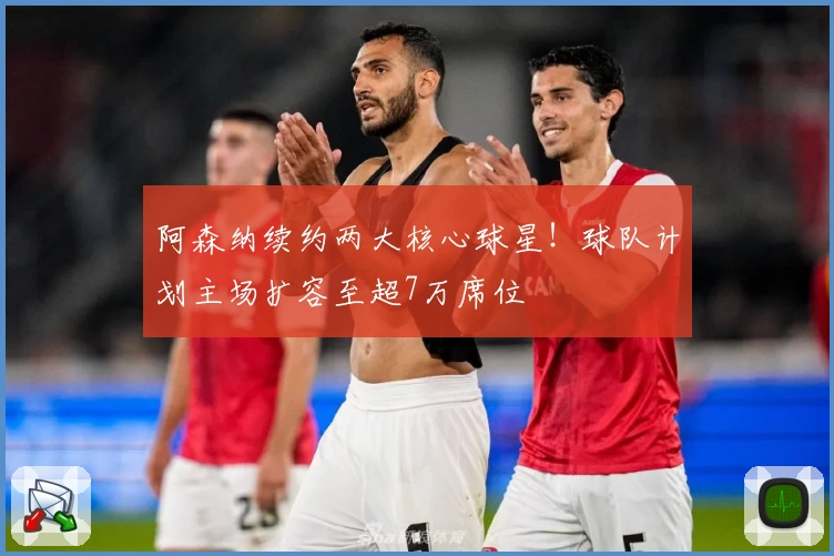 阿森纳续约两大核心球星!球队计划主场扩容至超7万席位