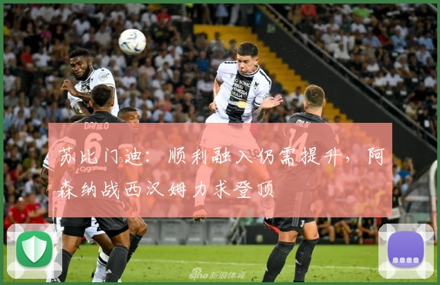苏比门迪：顺利融入仍需提升，阿森纳战西汉姆力求登顶