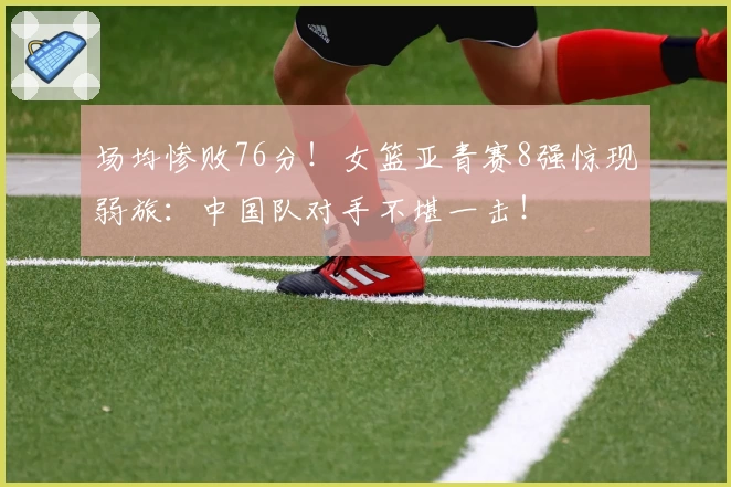 场均惨败76分！女篮亚青赛8强惊现弱旅：中国队对手不堪一击！