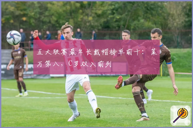 五大联赛最年长戴帽榜单前十：莱万第八，C罗双入前列