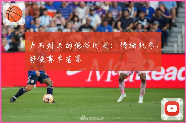 卢布列夫的低谷时刻：情绪耗尽，静候赛季落幕