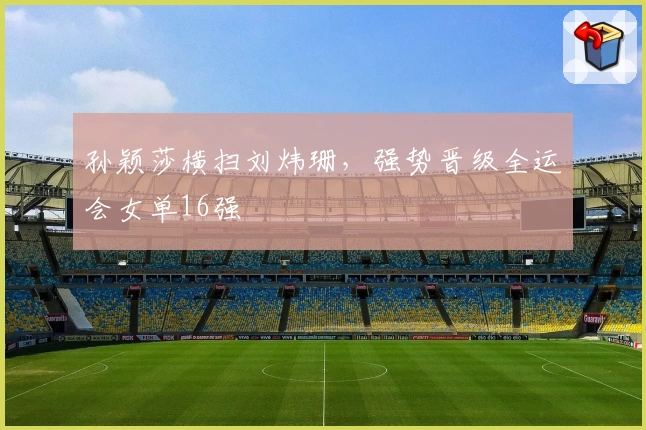 孙颖莎横扫刘炜珊，强势晋级全运会女单16强