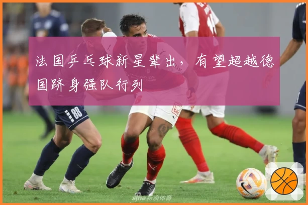 法国乒乓球新星辈出，有望超越德国跻身强队行列