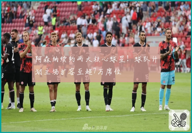 阿森纳续约两大核心球星!球队计划主场扩容至超7万席位