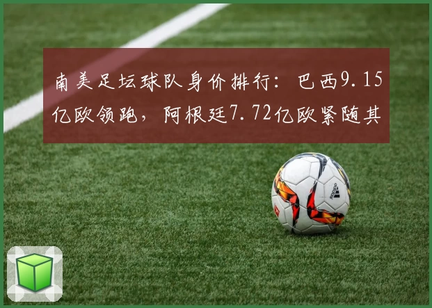 南美足坛球队身价排行：巴西9.15亿欧领跑，阿根廷7.72亿欧紧随其后
