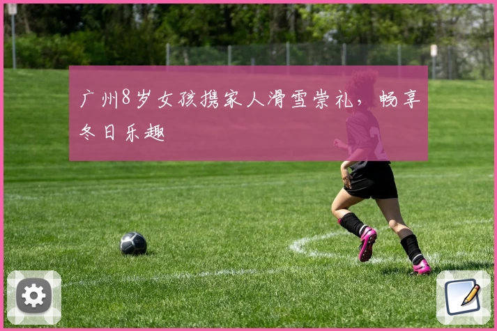 广州8岁女孩携家人滑雪崇礼，畅享冬日乐趣