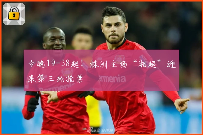 今晚19-38起!株洲主场“湘超”迎来第三轮抢票
