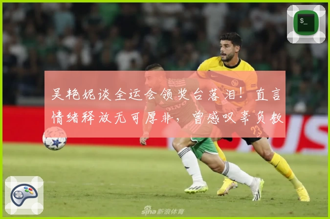 吴艳妮谈全运会领奖台落泪！直言情绪释放无可厚非，曾感叹辜负教练与粉丝