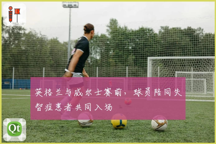 英格兰与威尔士赛前,球员陪同失智症患者共同入场