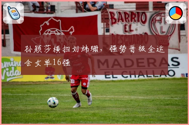 孙颖莎横扫刘炜珊，强势晋级全运会女单16强